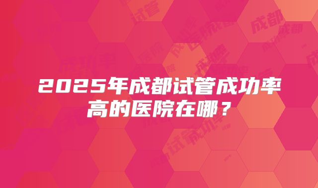 2025年成都试管成功率高的医院在哪?