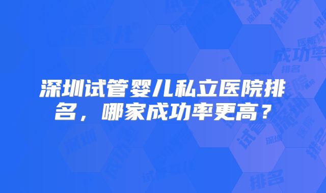 深圳试管婴儿私立医院排名,哪家成功率更高?