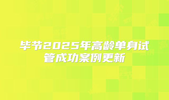 毕节2025年高龄单身试管成功案例更新