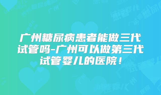 广州糖尿病患者能做三代试管吗-广州可以做第三代试管婴儿的医院!