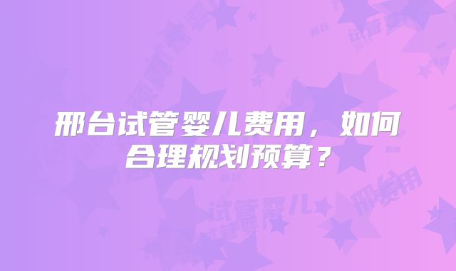 邢台试管婴儿费用,如何合理规划预算?
