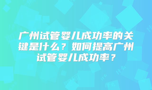 广州试管婴儿成功率的关键是什么？如何提高广州试管婴儿成功率？