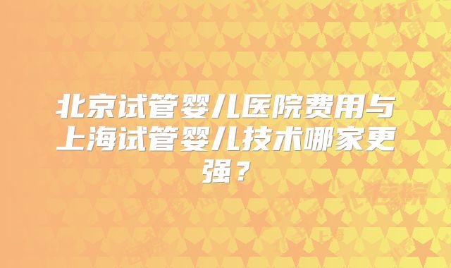 北京试管婴儿医院费用与上海试管婴儿技术哪家更强?