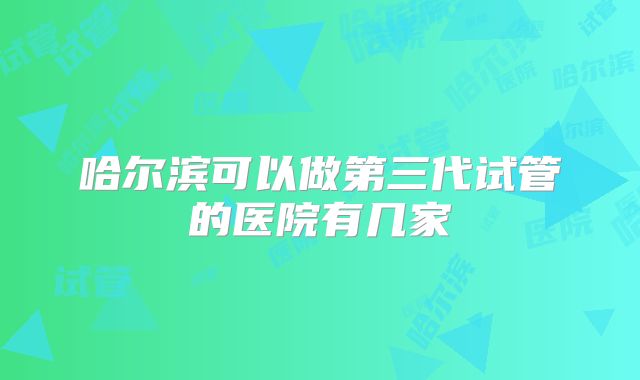 哈尔滨可以做第三代试管的医院有几家