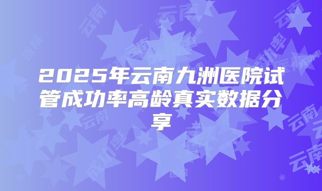 2025年云南九洲医院试管成功率高龄真实数据分享