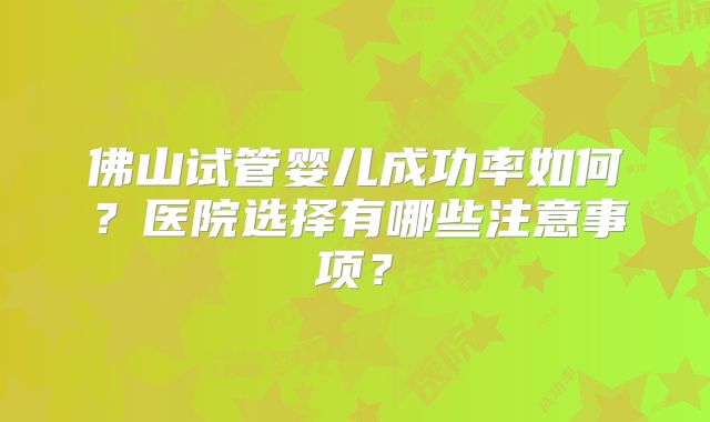 佛山试管婴儿成功率如何?医院选择有哪些注意事项?