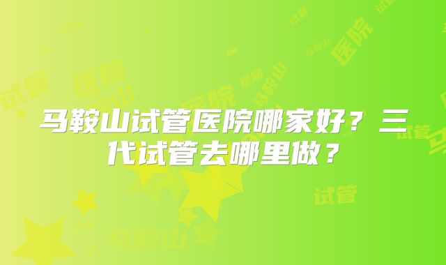 马鞍山试管医院哪家好?三代试管去哪里做?