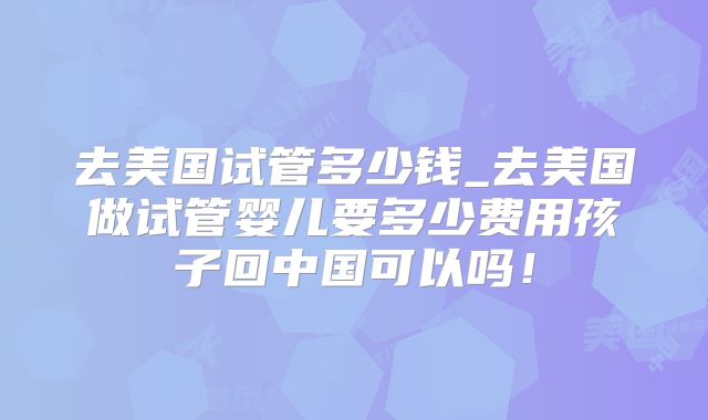 去美国试管多少钱_去美国做试管婴儿要多少费用孩子回中国可以吗!