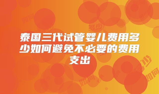 泰国三代试管婴儿费用多少如何避免不必要的费用支出