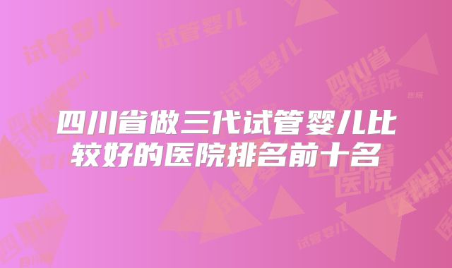 四川省做三代试管婴儿比较好的医院排名前十名
