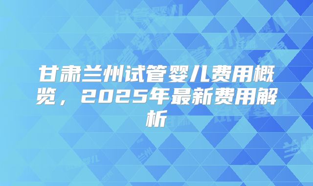 甘肃兰州试管婴儿费用概览，2025年最新费用解析