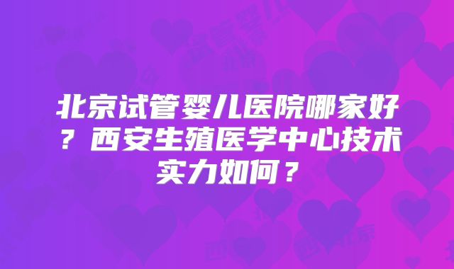 北京试管婴儿医院哪家好?西安生殖医学中心技术实力如何?