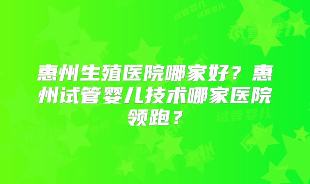 惠州生殖医院哪家好?惠州试管婴儿技术哪家医院领跑?