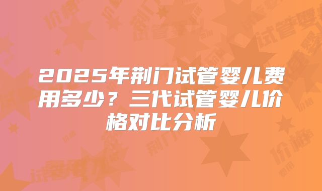 2025年荆门试管婴儿费用多少?三代试管婴儿价格对比分析