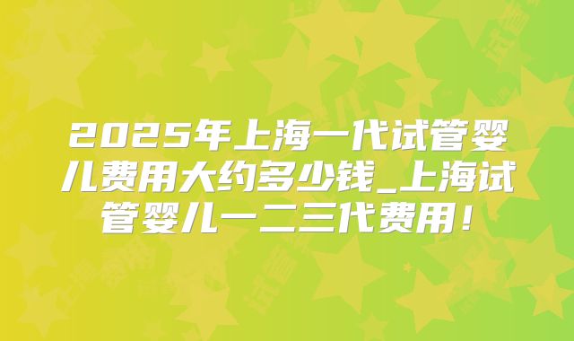 2025年上海一代试管婴儿费用大约多少钱_上海试管婴儿一二三代费用！