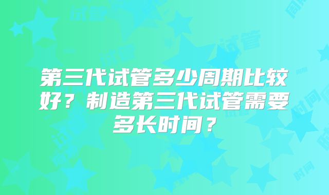 第三代试管多少周期比较好?制造第三代试管需要多长时间?