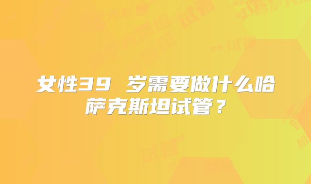 女性39 岁需要做什么哈萨克斯坦试管?
