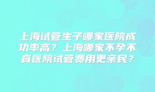 上海试管生子哪家医院成功率高？上海哪家不孕不育医院试管费用更亲民？
