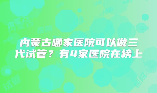 内蒙古哪家医院可以做三代试管?有4家医院在榜上