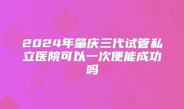 2024年肇庆三代试管私立医院可以一次便能成功吗