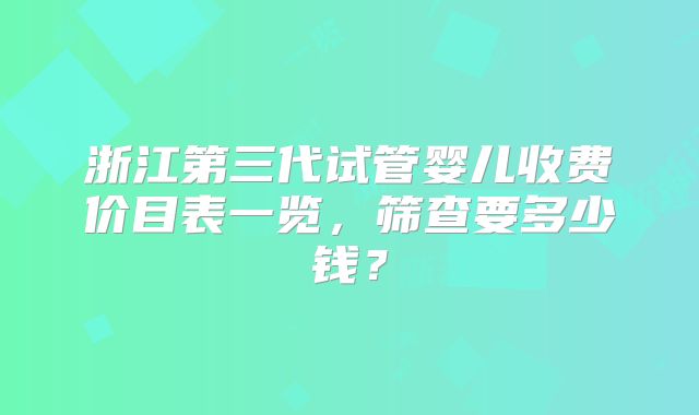 浙江第三代试管婴儿收费价目表一览,筛查要多少钱?