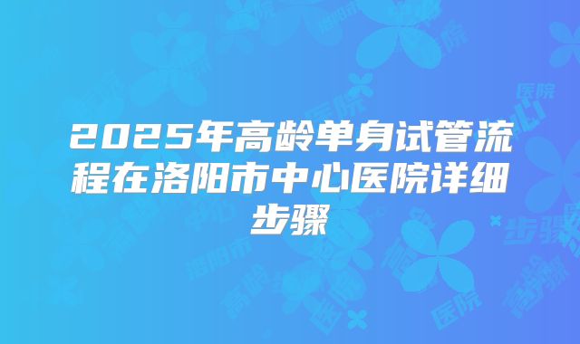 2025年高龄单身试管流程在洛阳市中心医院详细步骤