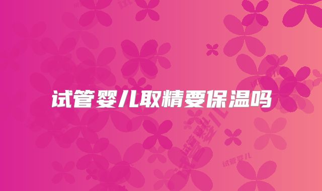 试管婴儿取精要保温吗