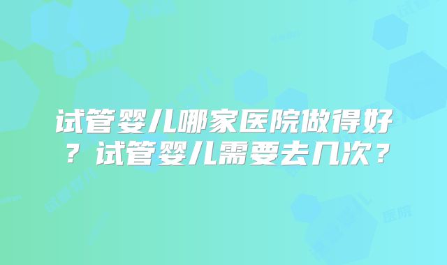 试管婴儿哪家医院做得好?试管婴儿需要去几次?