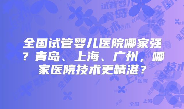全国试管婴儿医院哪家强?青岛、上海、广州,哪家医院技术更精湛?