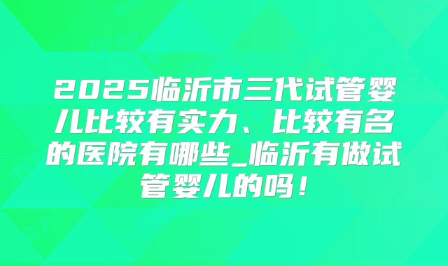 2025临沂市三代试管婴儿比较有实力、比较有名的医院有哪些_临沂有做试管婴儿的吗！