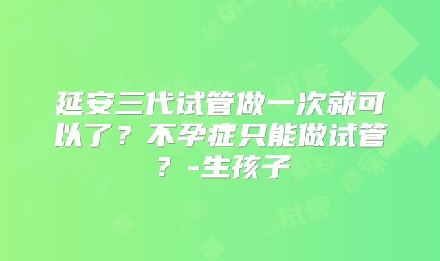 延安三代试管做一次就可以了?不孕症只能做试管?-生孩子