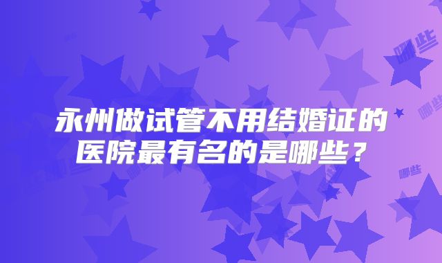 永州做试管不用结婚证的医院最有名的是哪些？