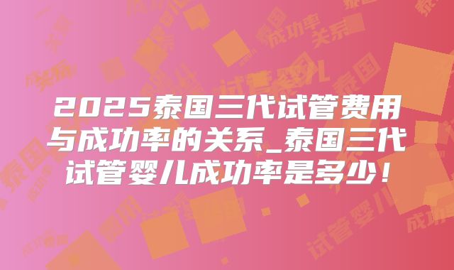 2025泰国三代试管费用与成功率的关系_泰国三代试管婴儿成功率是多少!