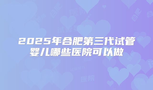 2025年合肥第三代试管婴儿哪些医院可以做
