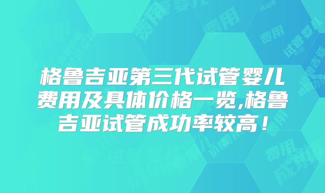 格鲁吉亚第三代试管婴儿费用及具体价格一览,格鲁吉亚试管成功率较高!