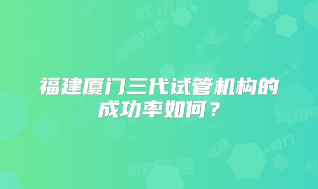 福建厦门三代试管机构的成功率如何?