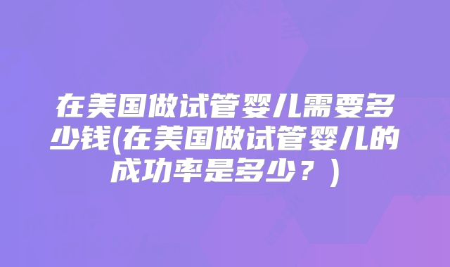 在美国做试管婴儿需要多少钱(在美国做试管婴儿的成功率是多少？)