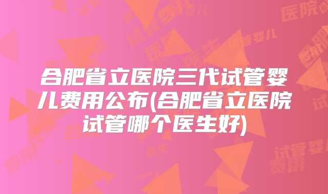 合肥省立医院三代试管婴儿费用公布(合肥省立医院试管哪个医生好)