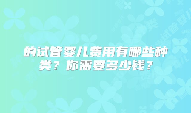 的试管婴儿费用有哪些种类?你需要多少钱?