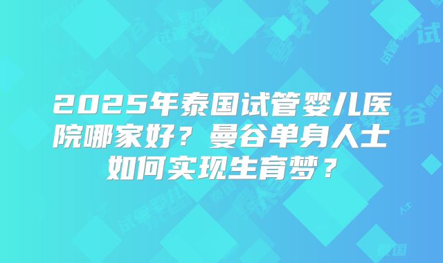 2025年泰国试管婴儿医院哪家好?曼谷单身人士如何实现生育梦?