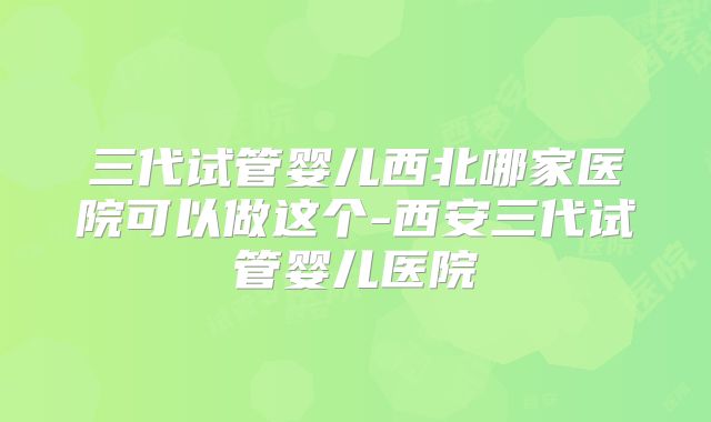三代试管婴儿西北哪家医院可以做这个-西安三代试管婴儿医院