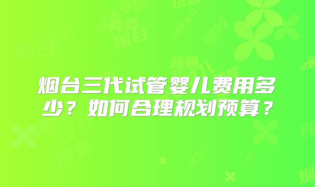 烟台三代试管婴儿费用多少？如何合理规划预算？