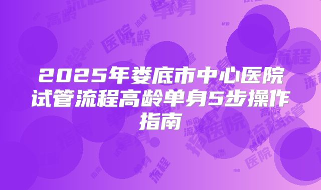 2025年娄底市中心医院试管流程高龄单身5步操作指南