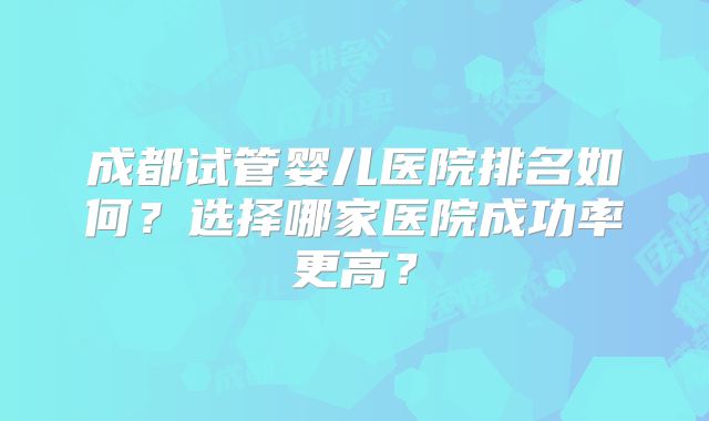 成都试管婴儿医院排名如何?选择哪家医院成功率更高?