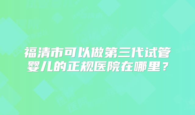 福清市可以做第三代试管婴儿的正规医院在哪里?