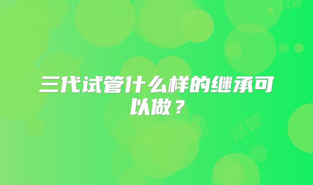 三代试管什么样的继承可以做?
