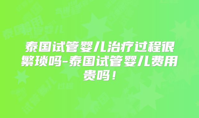 泰国试管婴儿治疗过程很繁琐吗-泰国试管婴儿费用贵吗!
