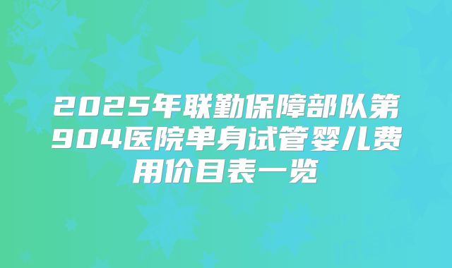 2025年联勤保障部队第904医院单身试管婴儿费用价目表一览