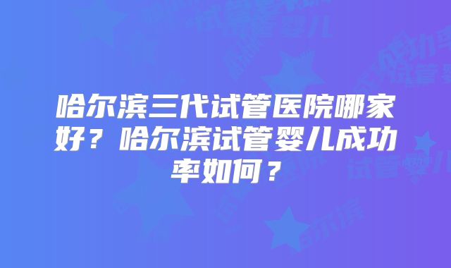 哈尔滨三代试管医院哪家好？哈尔滨试管婴儿成功率如何？