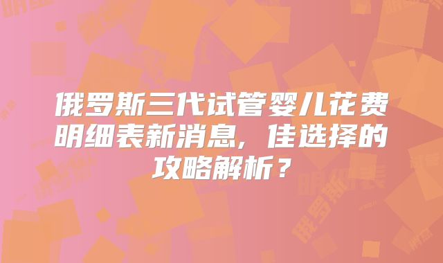 俄罗斯三代试管婴儿花费明细表新消息, 佳选择的攻略解析?